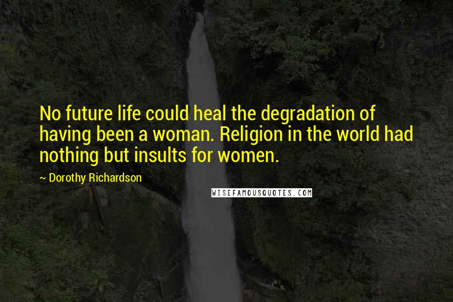 Dorothy Richardson Quotes: No future life could heal the degradation of having been a woman. Religion in the world had nothing but insults for women.