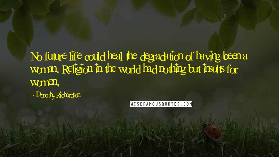 Dorothy Richardson Quotes: No future life could heal the degradation of having been a woman. Religion in the world had nothing but insults for women.