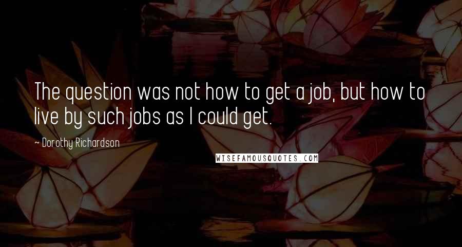 Dorothy Richardson Quotes: The question was not how to get a job, but how to live by such jobs as I could get.