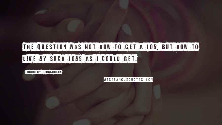 Dorothy Richardson Quotes: The question was not how to get a job, but how to live by such jobs as I could get.