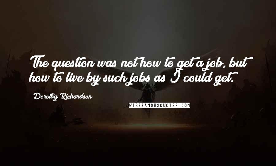 Dorothy Richardson Quotes: The question was not how to get a job, but how to live by such jobs as I could get.