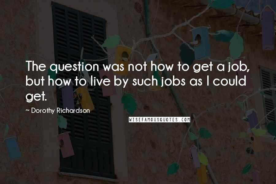 Dorothy Richardson Quotes: The question was not how to get a job, but how to live by such jobs as I could get.