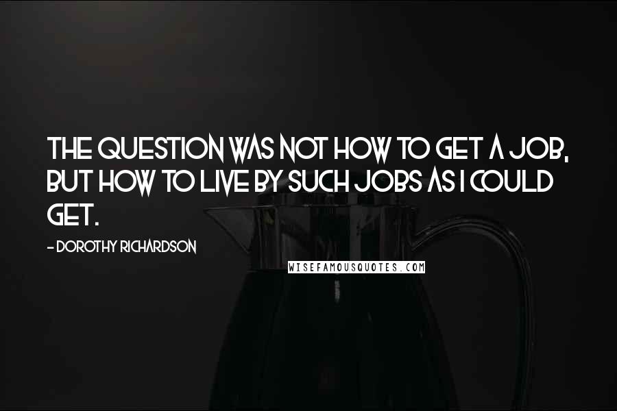 Dorothy Richardson Quotes: The question was not how to get a job, but how to live by such jobs as I could get.