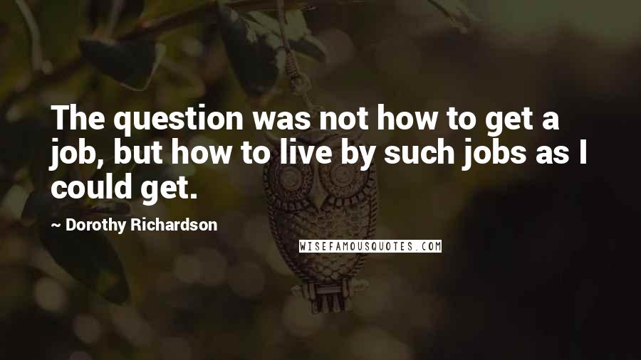 Dorothy Richardson Quotes: The question was not how to get a job, but how to live by such jobs as I could get.