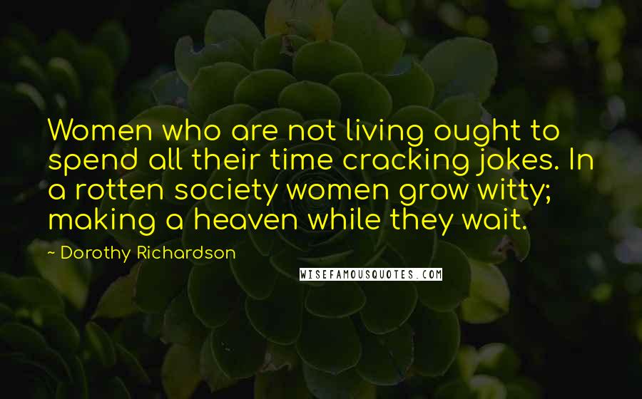 Dorothy Richardson Quotes: Women who are not living ought to spend all their time cracking jokes. In a rotten society women grow witty; making a heaven while they wait.