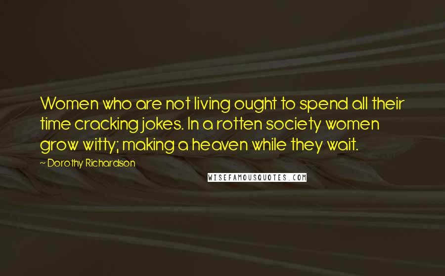 Dorothy Richardson Quotes: Women who are not living ought to spend all their time cracking jokes. In a rotten society women grow witty; making a heaven while they wait.