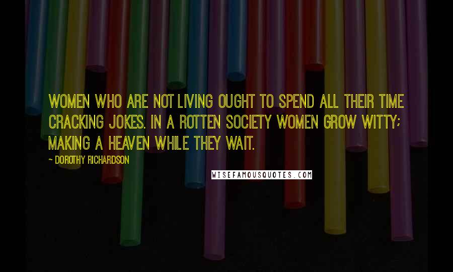 Dorothy Richardson Quotes: Women who are not living ought to spend all their time cracking jokes. In a rotten society women grow witty; making a heaven while they wait.