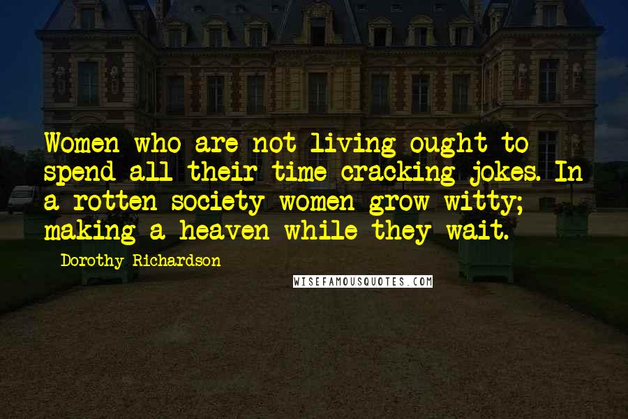 Dorothy Richardson Quotes: Women who are not living ought to spend all their time cracking jokes. In a rotten society women grow witty; making a heaven while they wait.