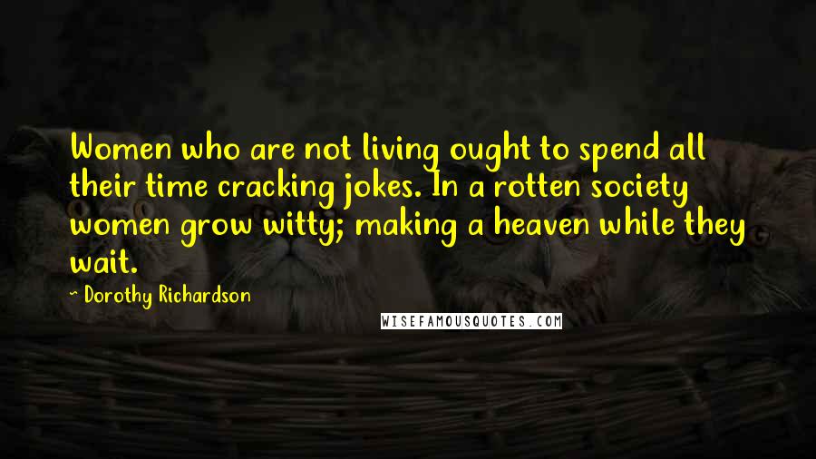 Dorothy Richardson Quotes: Women who are not living ought to spend all their time cracking jokes. In a rotten society women grow witty; making a heaven while they wait.