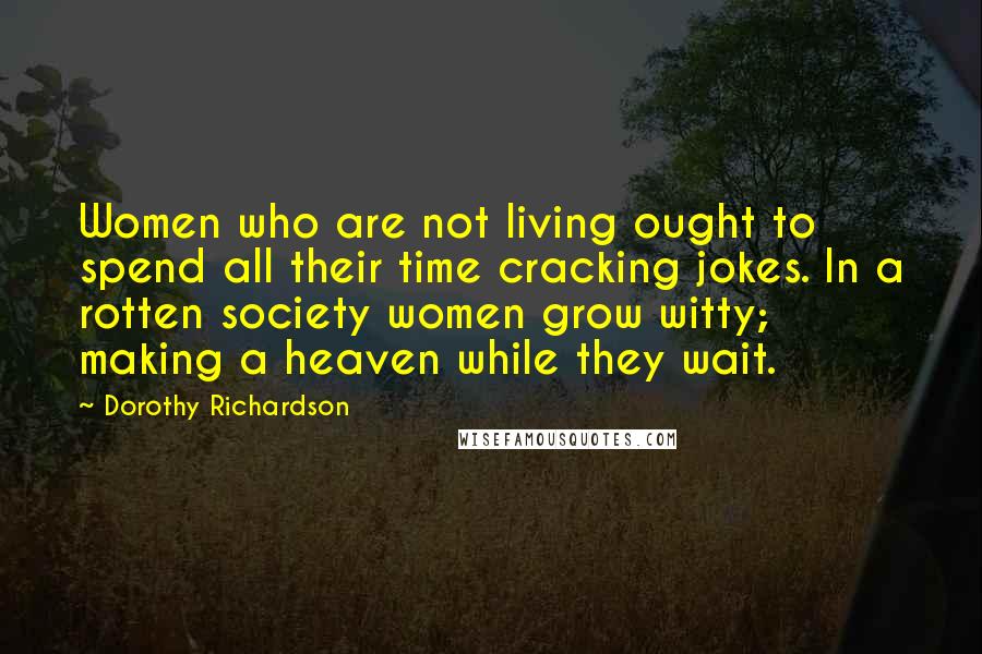 Dorothy Richardson Quotes: Women who are not living ought to spend all their time cracking jokes. In a rotten society women grow witty; making a heaven while they wait.