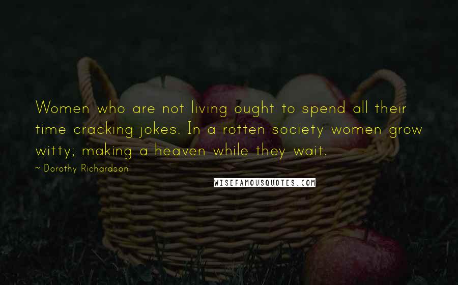 Dorothy Richardson Quotes: Women who are not living ought to spend all their time cracking jokes. In a rotten society women grow witty; making a heaven while they wait.