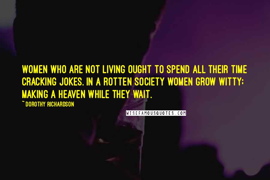 Dorothy Richardson Quotes: Women who are not living ought to spend all their time cracking jokes. In a rotten society women grow witty; making a heaven while they wait.