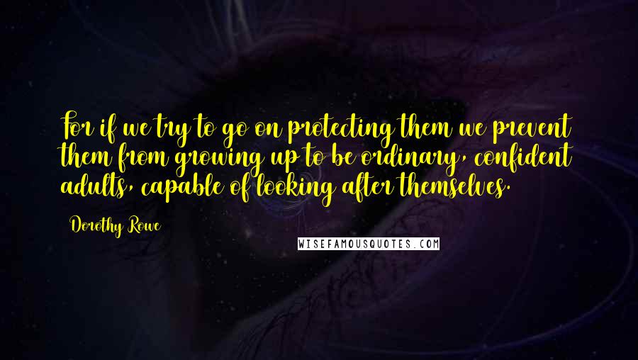 Dorothy Rowe Quotes: For if we try to go on protecting them we prevent them from growing up to be ordinary, confident adults, capable of looking after themselves.