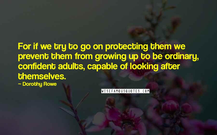 Dorothy Rowe Quotes: For if we try to go on protecting them we prevent them from growing up to be ordinary, confident adults, capable of looking after themselves.