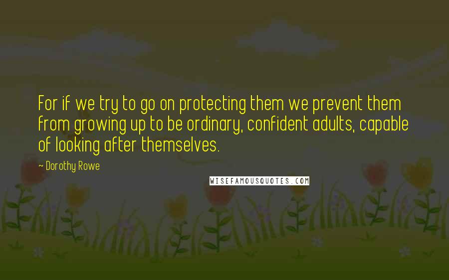 Dorothy Rowe Quotes: For if we try to go on protecting them we prevent them from growing up to be ordinary, confident adults, capable of looking after themselves.