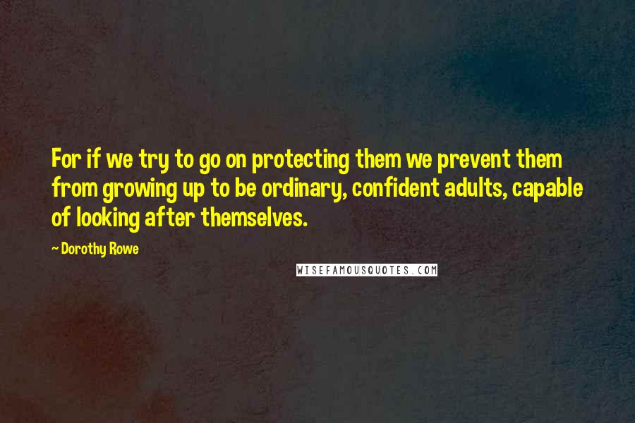 Dorothy Rowe Quotes: For if we try to go on protecting them we prevent them from growing up to be ordinary, confident adults, capable of looking after themselves.