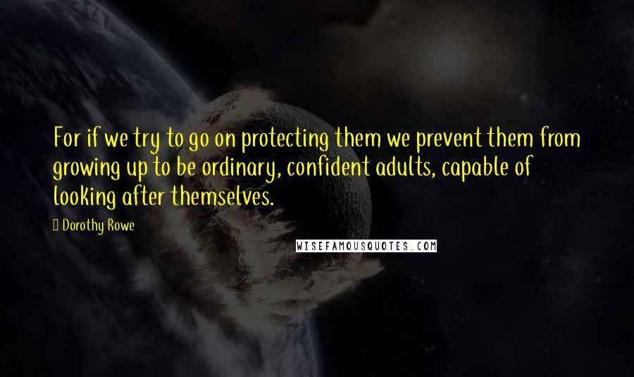 Dorothy Rowe Quotes: For if we try to go on protecting them we prevent them from growing up to be ordinary, confident adults, capable of looking after themselves.