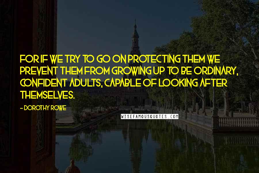 Dorothy Rowe Quotes: For if we try to go on protecting them we prevent them from growing up to be ordinary, confident adults, capable of looking after themselves.