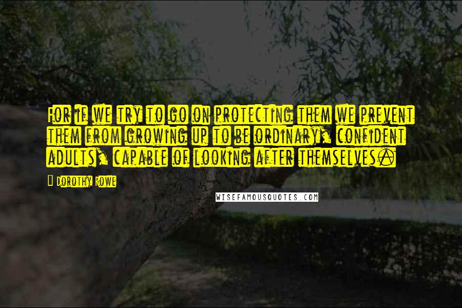 Dorothy Rowe Quotes: For if we try to go on protecting them we prevent them from growing up to be ordinary, confident adults, capable of looking after themselves.