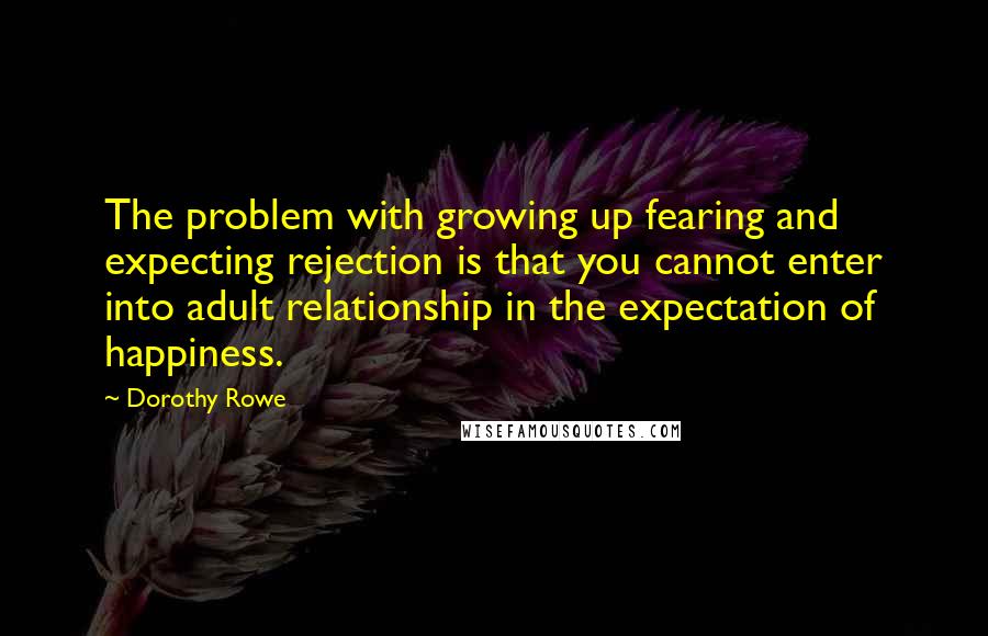 Dorothy Rowe Quotes: The problem with growing up fearing and expecting rejection is that you cannot enter into adult relationship in the expectation of happiness.