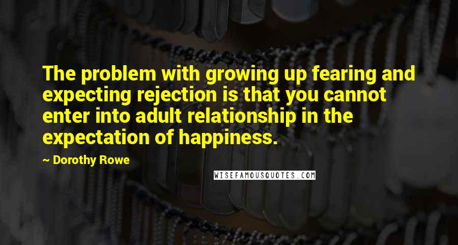 Dorothy Rowe Quotes: The problem with growing up fearing and expecting rejection is that you cannot enter into adult relationship in the expectation of happiness.