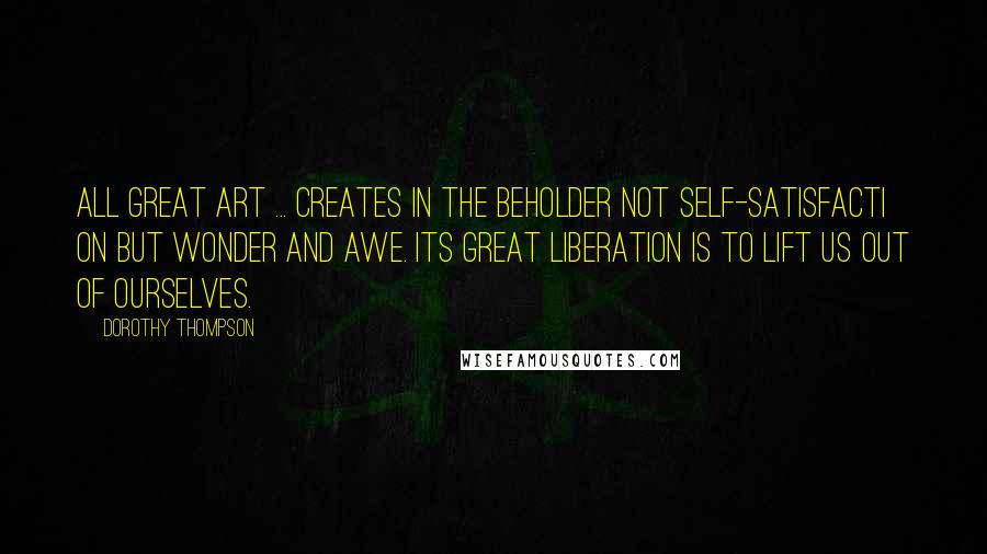 Dorothy Thompson Quotes: All great art ... creates in the beholder not self-satisfacti on but wonder and awe. Its great liberation is to lift us out of ourselves.