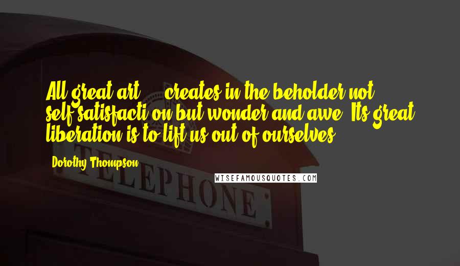 Dorothy Thompson Quotes: All great art ... creates in the beholder not self-satisfacti on but wonder and awe. Its great liberation is to lift us out of ourselves.