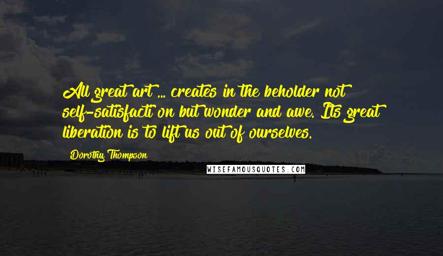 Dorothy Thompson Quotes: All great art ... creates in the beholder not self-satisfacti on but wonder and awe. Its great liberation is to lift us out of ourselves.