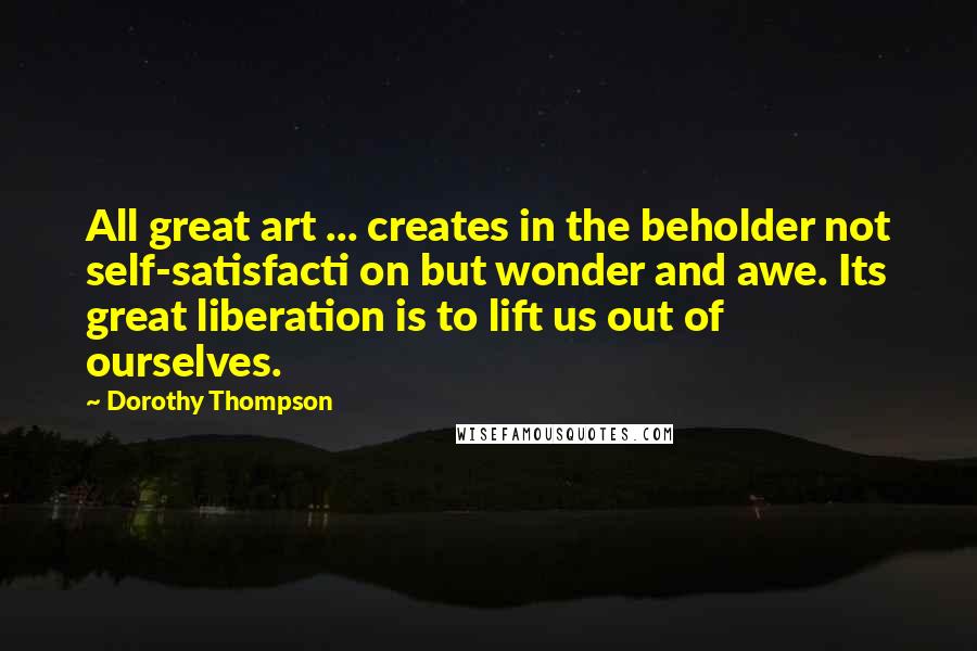 Dorothy Thompson Quotes: All great art ... creates in the beholder not self-satisfacti on but wonder and awe. Its great liberation is to lift us out of ourselves.