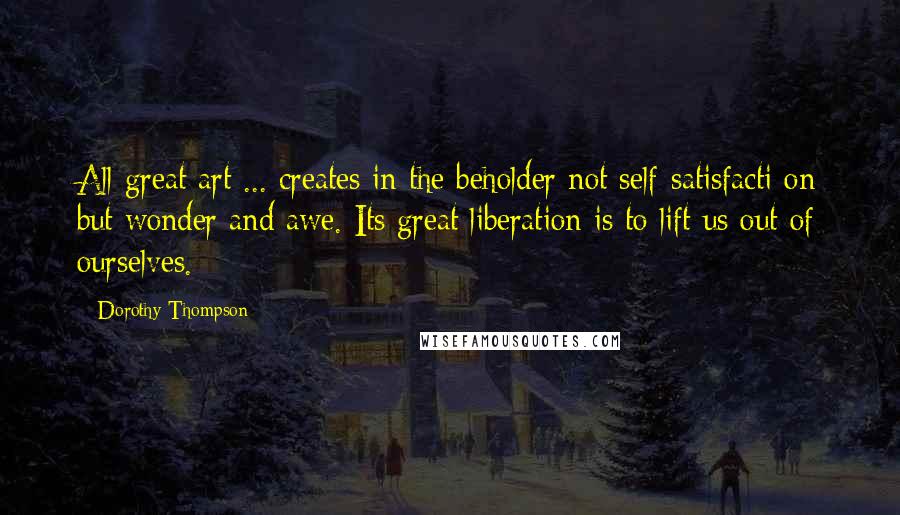 Dorothy Thompson Quotes: All great art ... creates in the beholder not self-satisfacti on but wonder and awe. Its great liberation is to lift us out of ourselves.