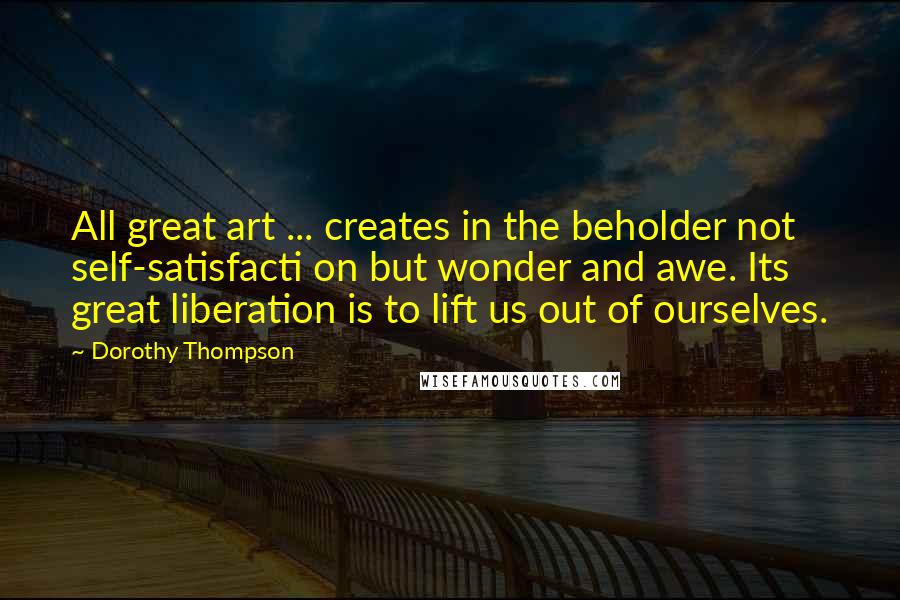 Dorothy Thompson Quotes: All great art ... creates in the beholder not self-satisfacti on but wonder and awe. Its great liberation is to lift us out of ourselves.