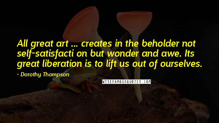 Dorothy Thompson Quotes: All great art ... creates in the beholder not self-satisfacti on but wonder and awe. Its great liberation is to lift us out of ourselves.