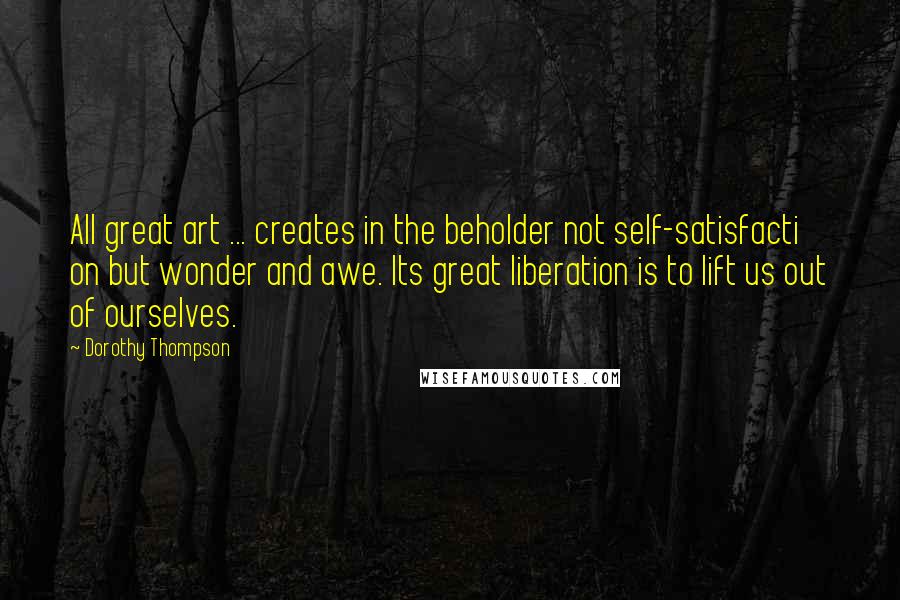 Dorothy Thompson Quotes: All great art ... creates in the beholder not self-satisfacti on but wonder and awe. Its great liberation is to lift us out of ourselves.