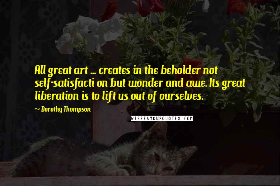 Dorothy Thompson Quotes: All great art ... creates in the beholder not self-satisfacti on but wonder and awe. Its great liberation is to lift us out of ourselves.
