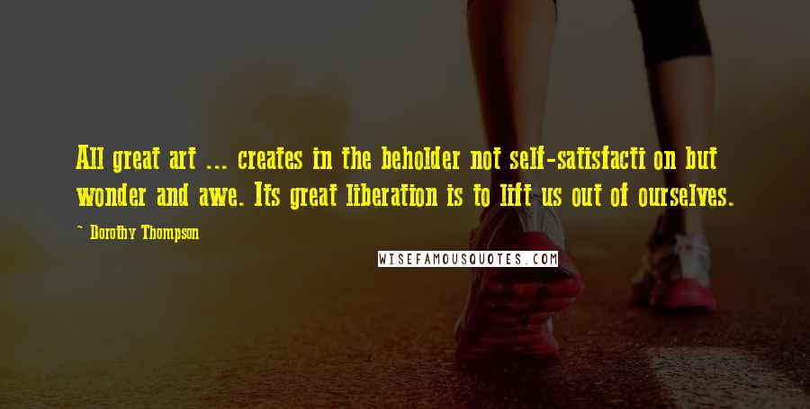 Dorothy Thompson Quotes: All great art ... creates in the beholder not self-satisfacti on but wonder and awe. Its great liberation is to lift us out of ourselves.