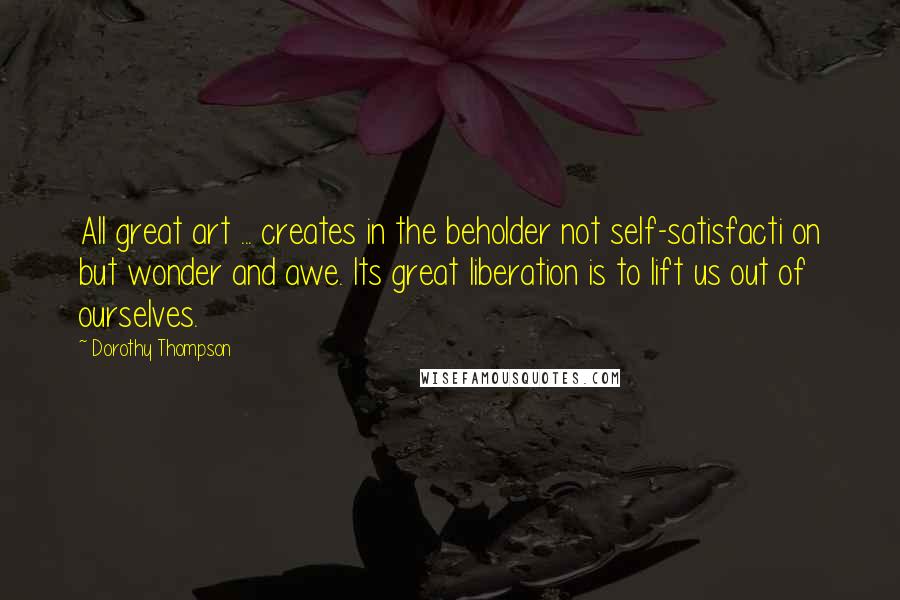 Dorothy Thompson Quotes: All great art ... creates in the beholder not self-satisfacti on but wonder and awe. Its great liberation is to lift us out of ourselves.