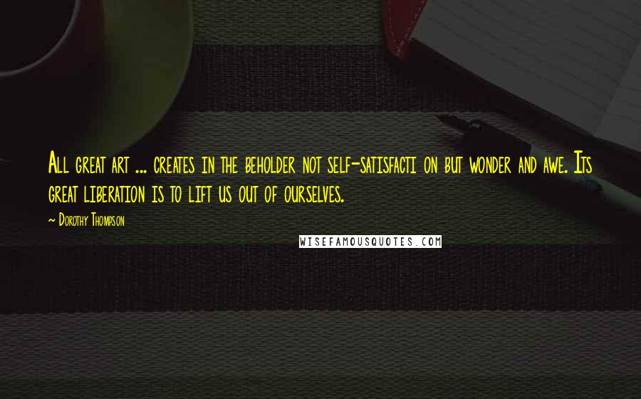 Dorothy Thompson Quotes: All great art ... creates in the beholder not self-satisfacti on but wonder and awe. Its great liberation is to lift us out of ourselves.