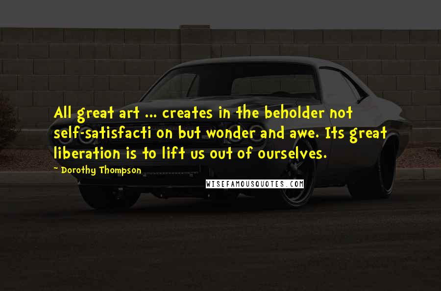 Dorothy Thompson Quotes: All great art ... creates in the beholder not self-satisfacti on but wonder and awe. Its great liberation is to lift us out of ourselves.