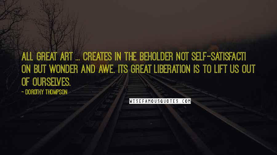 Dorothy Thompson Quotes: All great art ... creates in the beholder not self-satisfacti on but wonder and awe. Its great liberation is to lift us out of ourselves.