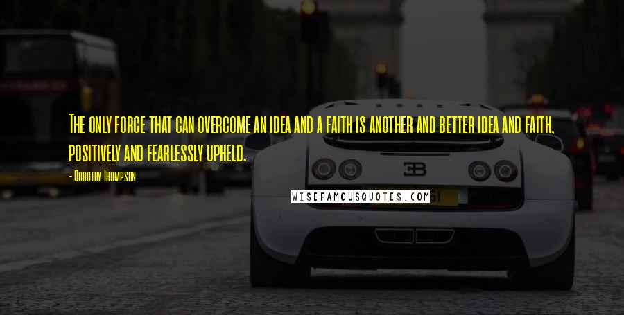 Dorothy Thompson Quotes: The only force that can overcome an idea and a faith is another and better idea and faith, positively and fearlessly upheld.