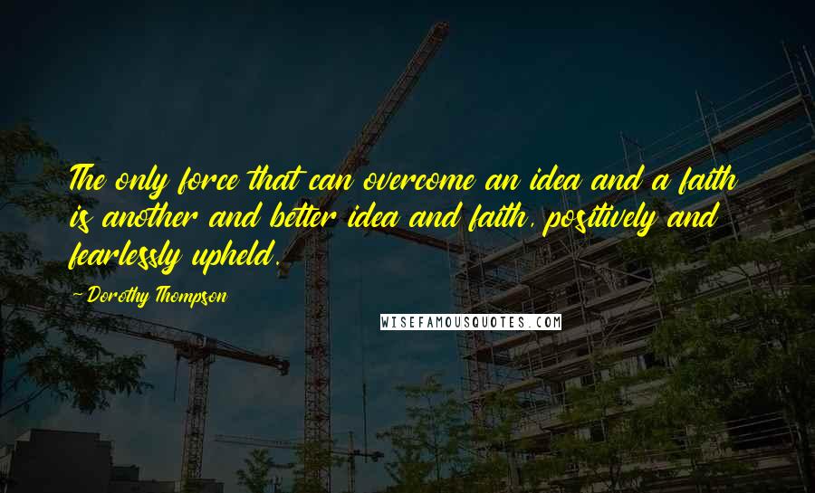Dorothy Thompson Quotes: The only force that can overcome an idea and a faith is another and better idea and faith, positively and fearlessly upheld.
