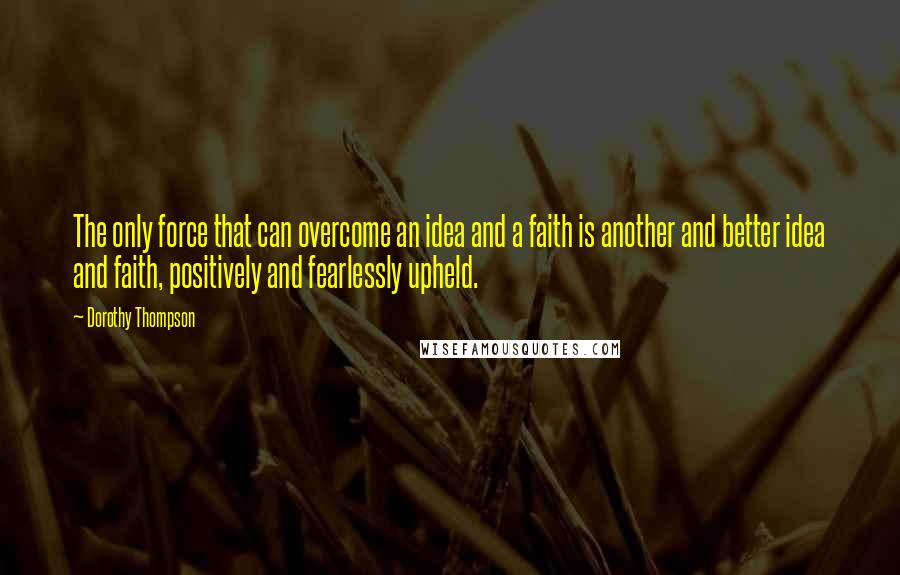 Dorothy Thompson Quotes: The only force that can overcome an idea and a faith is another and better idea and faith, positively and fearlessly upheld.