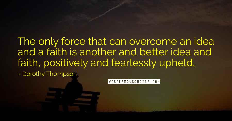 Dorothy Thompson Quotes: The only force that can overcome an idea and a faith is another and better idea and faith, positively and fearlessly upheld.