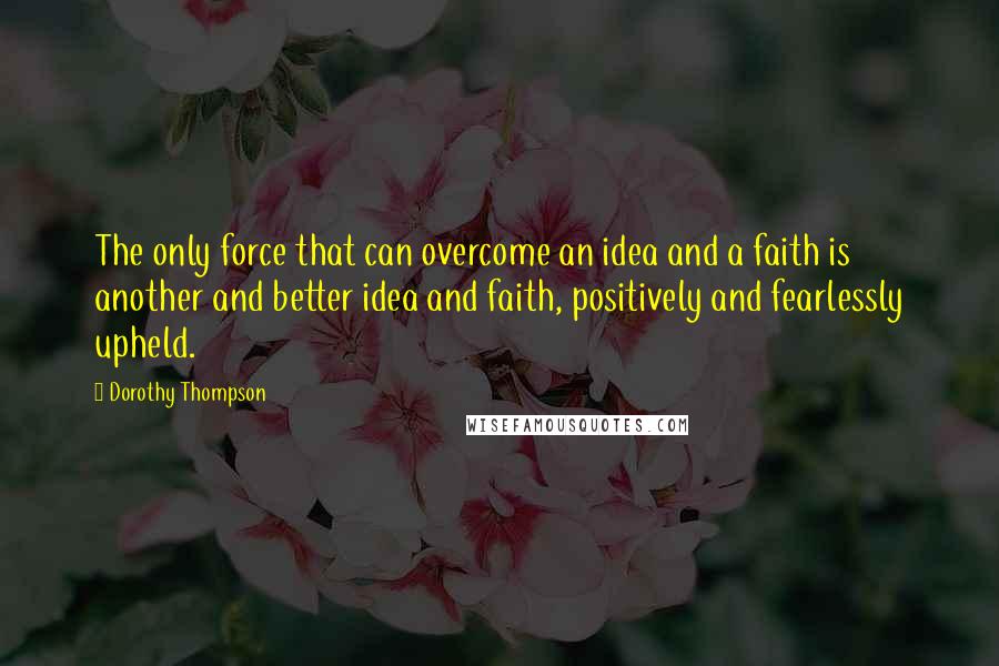 Dorothy Thompson Quotes: The only force that can overcome an idea and a faith is another and better idea and faith, positively and fearlessly upheld.