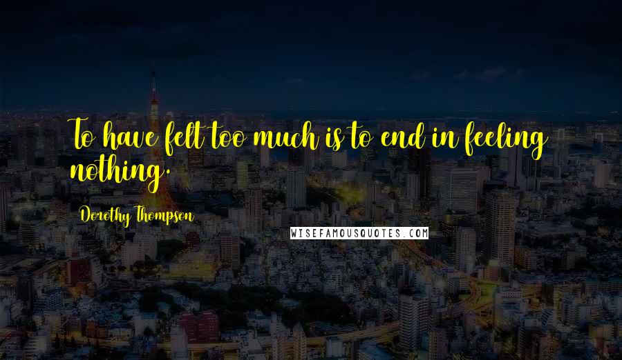 Dorothy Thompson Quotes: To have felt too much is to end in feeling nothing.