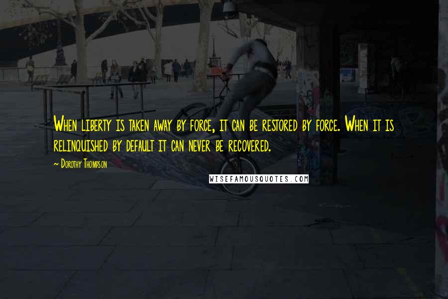 Dorothy Thompson Quotes: When liberty is taken away by force, it can be restored by force. When it is relinquished by default it can never be recovered.