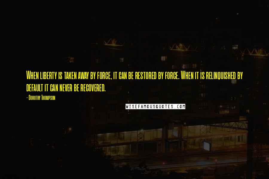 Dorothy Thompson Quotes: When liberty is taken away by force, it can be restored by force. When it is relinquished by default it can never be recovered.