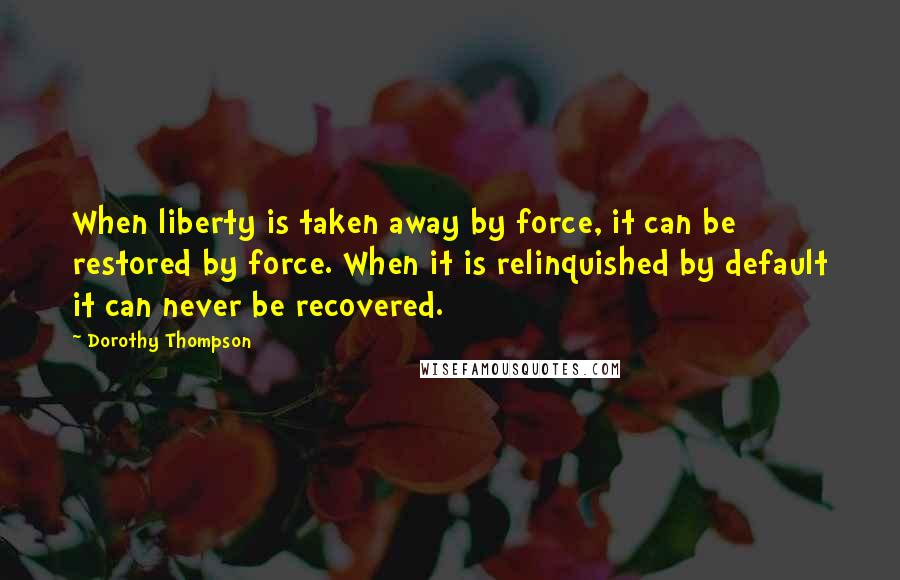 Dorothy Thompson Quotes: When liberty is taken away by force, it can be restored by force. When it is relinquished by default it can never be recovered.