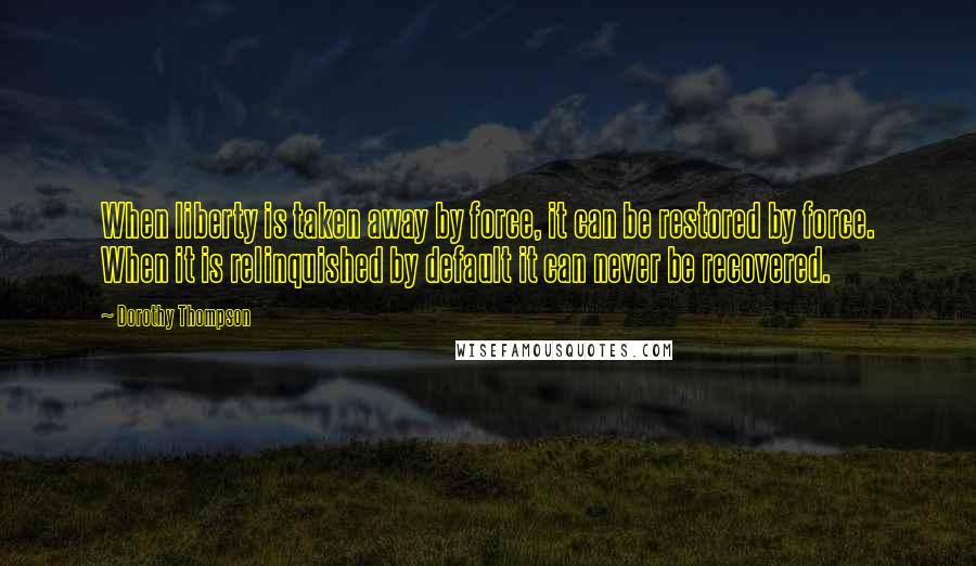 Dorothy Thompson Quotes: When liberty is taken away by force, it can be restored by force. When it is relinquished by default it can never be recovered.