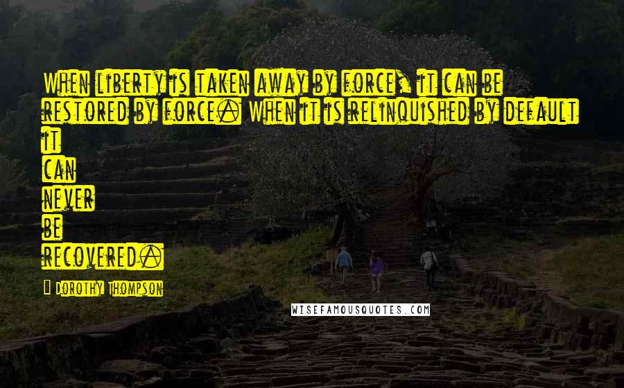 Dorothy Thompson Quotes: When liberty is taken away by force, it can be restored by force. When it is relinquished by default it can never be recovered.